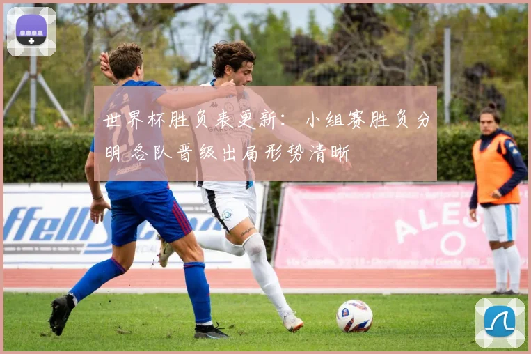 世界杯胜负表更新:小组赛胜负分明 各队晋级出局形势清晰