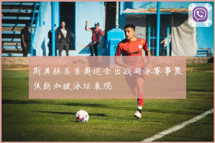 斯库林东京奥运会出战游泳赛事聚焦新加坡泳坛表现