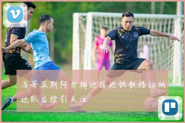 马蒂亚斯阿尔梅达接近执教格拉纳达队后续引关注