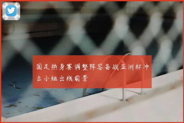 国足热身赛调整阵容备战亚洲杯冲击小组出线前景