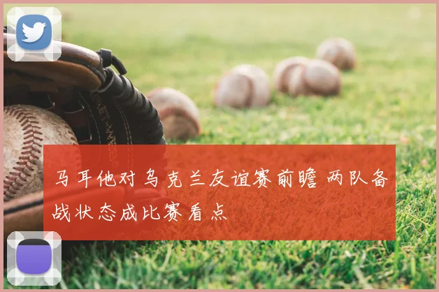 马耳他对乌克兰友谊赛前瞻 两队备战状态成比赛看点