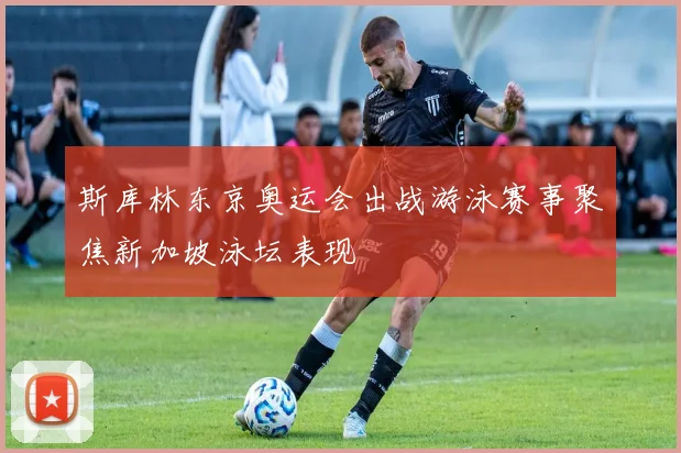 斯库林东京奥运会出战游泳赛事聚焦新加坡泳坛表现