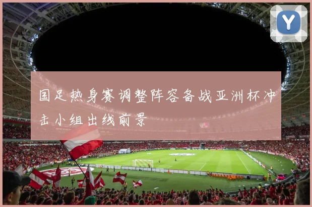国足热身赛调整阵容备战亚洲杯冲击小组出线前景