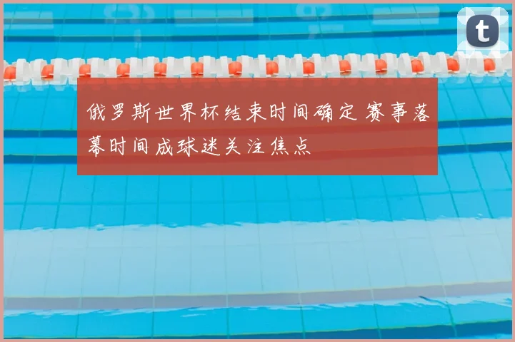 俄罗斯世界杯结束时间确定 赛事落幕时间成球迷关注焦点