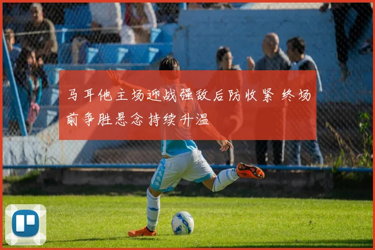 马耳他主场迎战强敌后防收紧 终场前争胜悬念持续升温