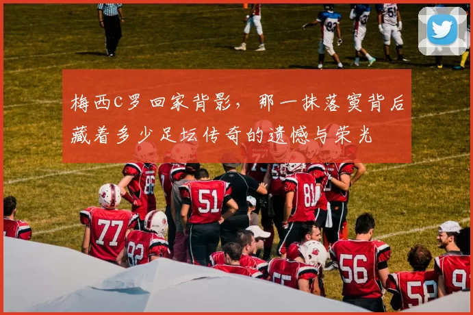 梅西c罗回家背影，那一抹落寞背后藏着多少足坛传奇的遗憾与荣光