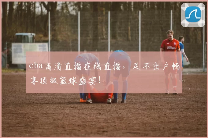 cba高清直播在线直播，足不出户畅享顶级篮球盛宴！