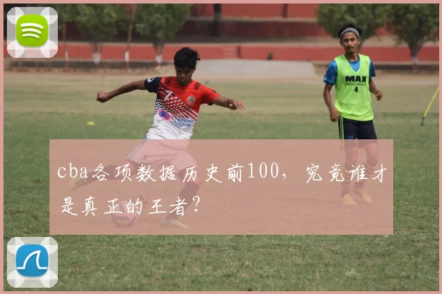cba各项数据历史前100，究竟谁才是真正的王者？