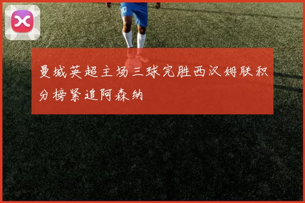 曼城英超主场三球完胜西汉姆联积分榜紧追阿森纳