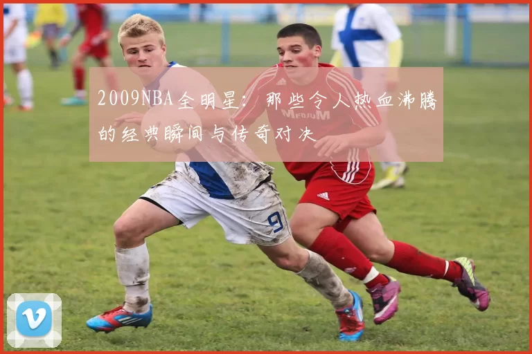 2009NBA全明星：那些令人热血沸腾的经典瞬间与传奇对决