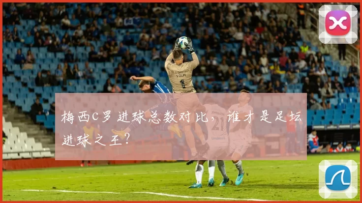 梅西c罗进球总数对比，谁才是足坛进球之王？
