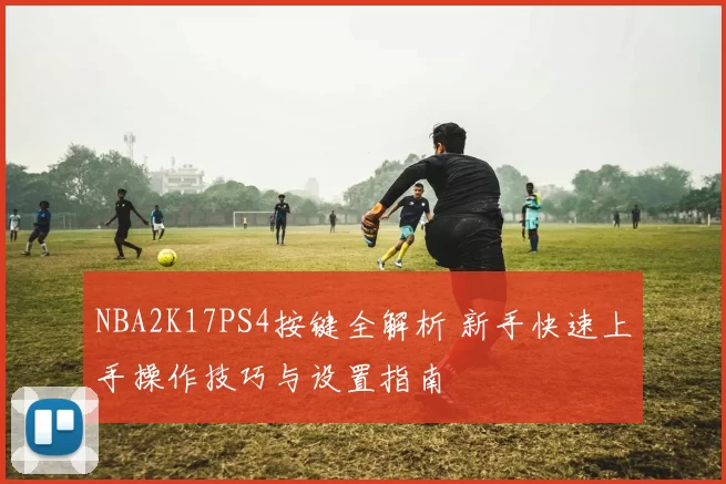 NBA2K17PS4按键全解析 新手快速上手操作技巧与设置指南