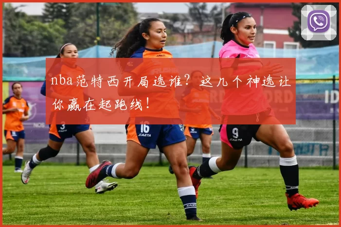 nba范特西开局选谁？这几个神选让你赢在起跑线！