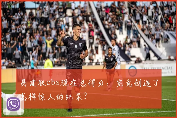 易建联cba现在总得分，究竟创造了怎样惊人的纪录？