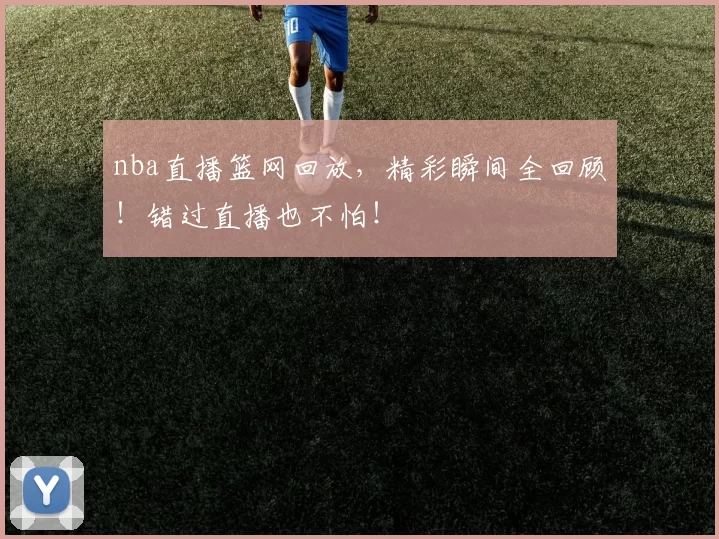 nba直播篮网回放，精彩瞬间全回顾！错过直播也不怕！