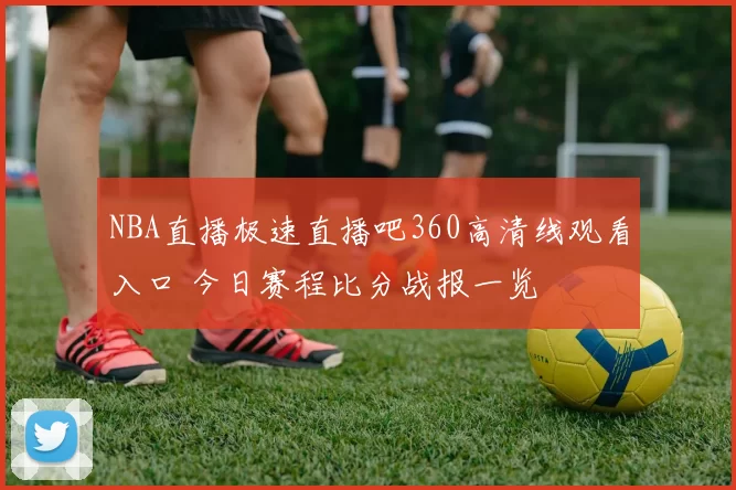 NBA直播极速直播吧360高清线观看入口 今日赛程比分战报一览