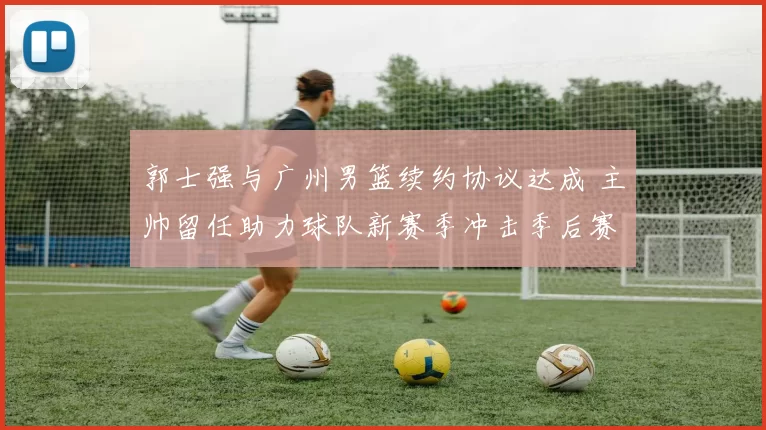 郭士强与广州男篮续约协议达成 主帅留任助力球队新赛季冲击季后赛