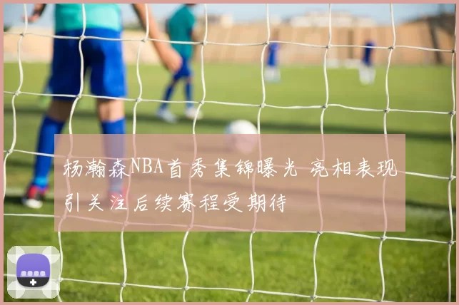 杨瀚森NBA首秀集锦曝光 亮相表现引关注后续赛程受期待