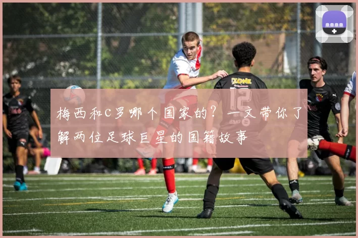 梅西和c罗哪个国家的？一文带你了解两位足球巨星的国籍故事