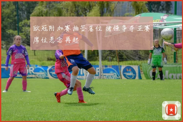 欧冠附加赛抽签落位 诸强争夺正赛席位悬念再起