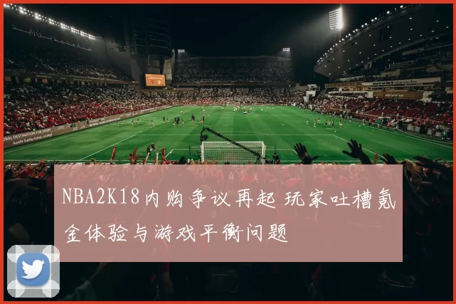 NBA2K18内购争议再起 玩家吐槽氪金体验与游戏平衡问题