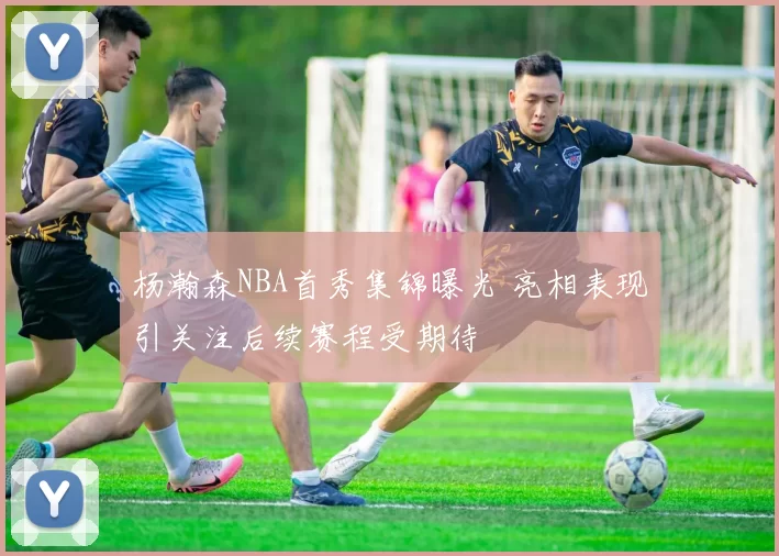 杨瀚森NBA首秀集锦曝光 亮相表现引关注后续赛程受期待