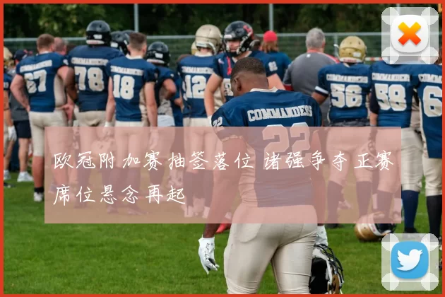 欧冠附加赛抽签落位 诸强争夺正赛席位悬念再起