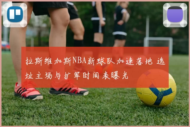 拉斯维加斯NBA新球队加速落地 选址主场与扩军时间表曝光