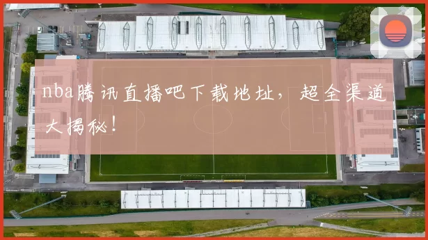 nba腾讯直播吧下载地址，超全渠道大揭秘！