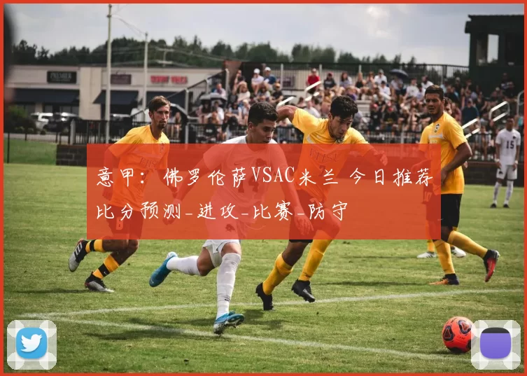 意甲：佛罗伦萨VSAC米兰 今日推荐比分预测_进攻_比赛_防守